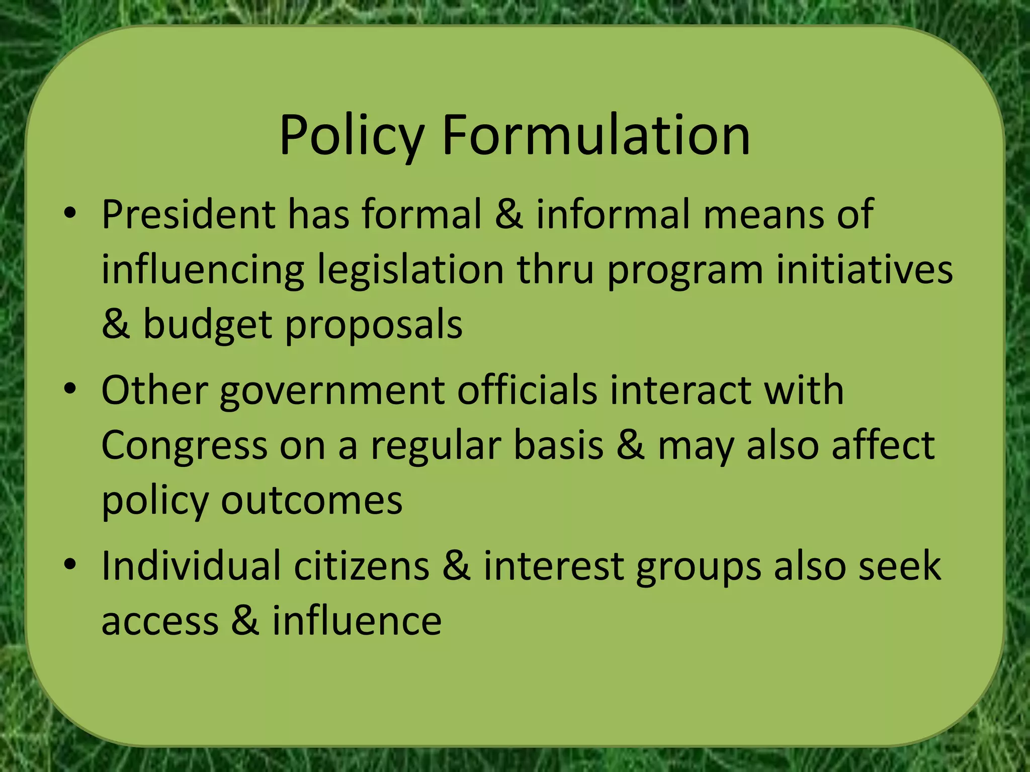 Policy Formulation
• President has formal & informal means of
  influencing legislation thru program initiatives
  & budget proposals
• Other government officials interact with
  Congress on a regular basis & may also affect
  policy outcomes
• Individual citizens & interest groups also seek
  access & influence
 