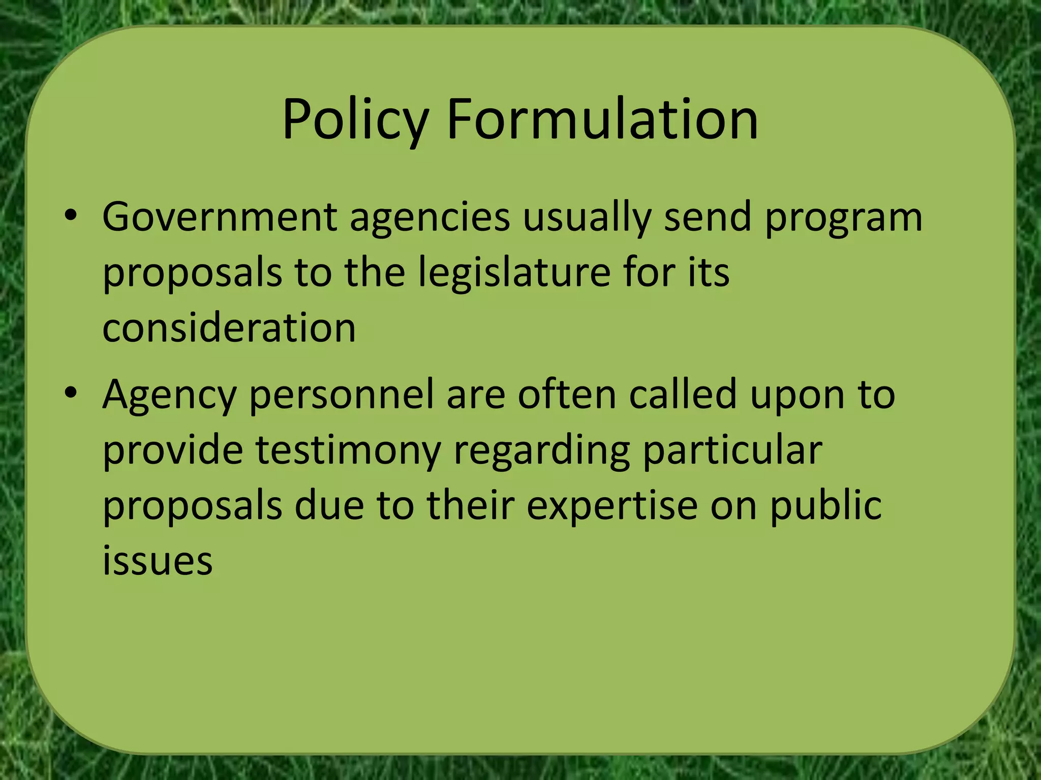 Policy Formulation
• Government agencies usually send program
  proposals to the legislature for its
  consideration
• Agency personnel are often called upon to
  provide testimony regarding particular
  proposals due to their expertise on public
  issues
 