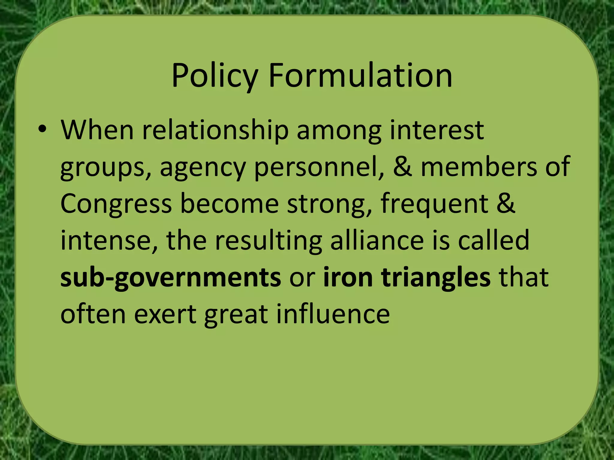 Policy Formulation
• When relationship among interest
  groups, agency personnel, & members of
  Congress become strong, frequent &
  intense, the resulting alliance is called
  sub-governments or iron triangles that
  often exert great influence
 