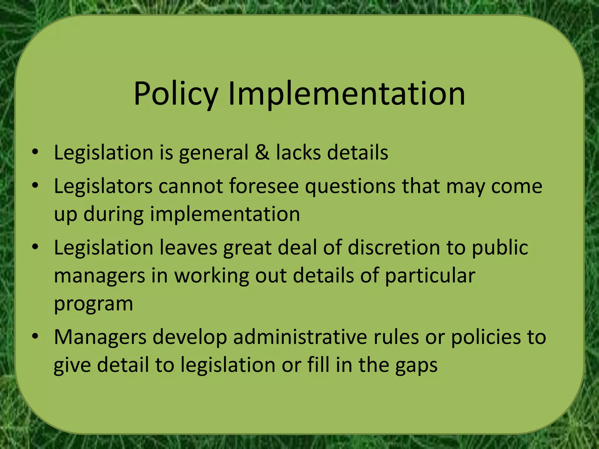 Policy Implementation
• Legislation is general & lacks details
• Legislators cannot foresee questions that may come
  up during implementation
• Legislation leaves great deal of discretion to public
  managers in working out details of particular
  program
• Managers develop administrative rules or policies to
  give detail to legislation or fill in the gaps
 