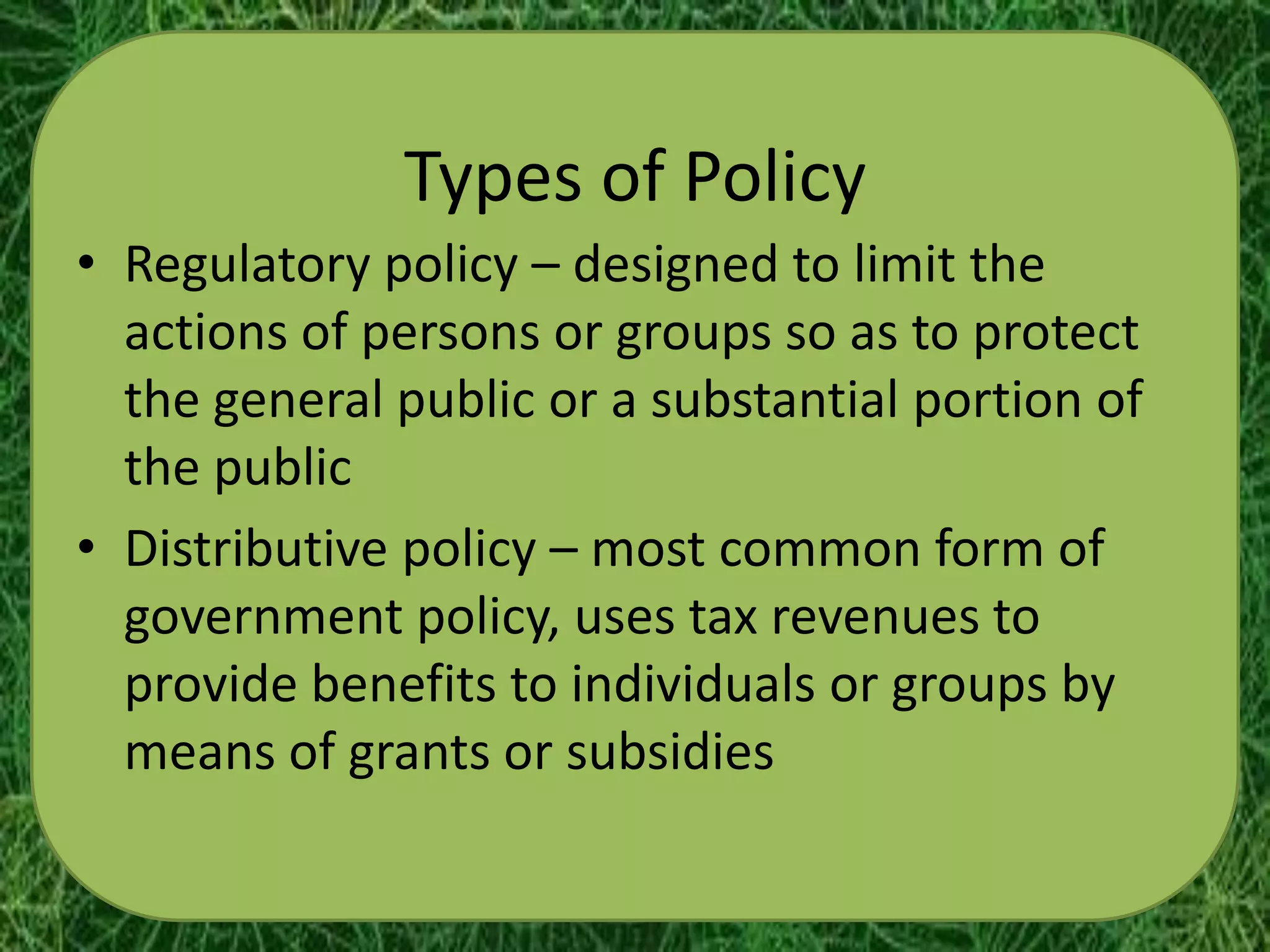 Types of Policy
• Regulatory policy – designed to limit the
  actions of persons or groups so as to protect
  the general public or a substantial portion of
  the public
• Distributive policy – most common form of
  government policy, uses tax revenues to
  provide benefits to individuals or groups by
  means of grants or subsidies
 