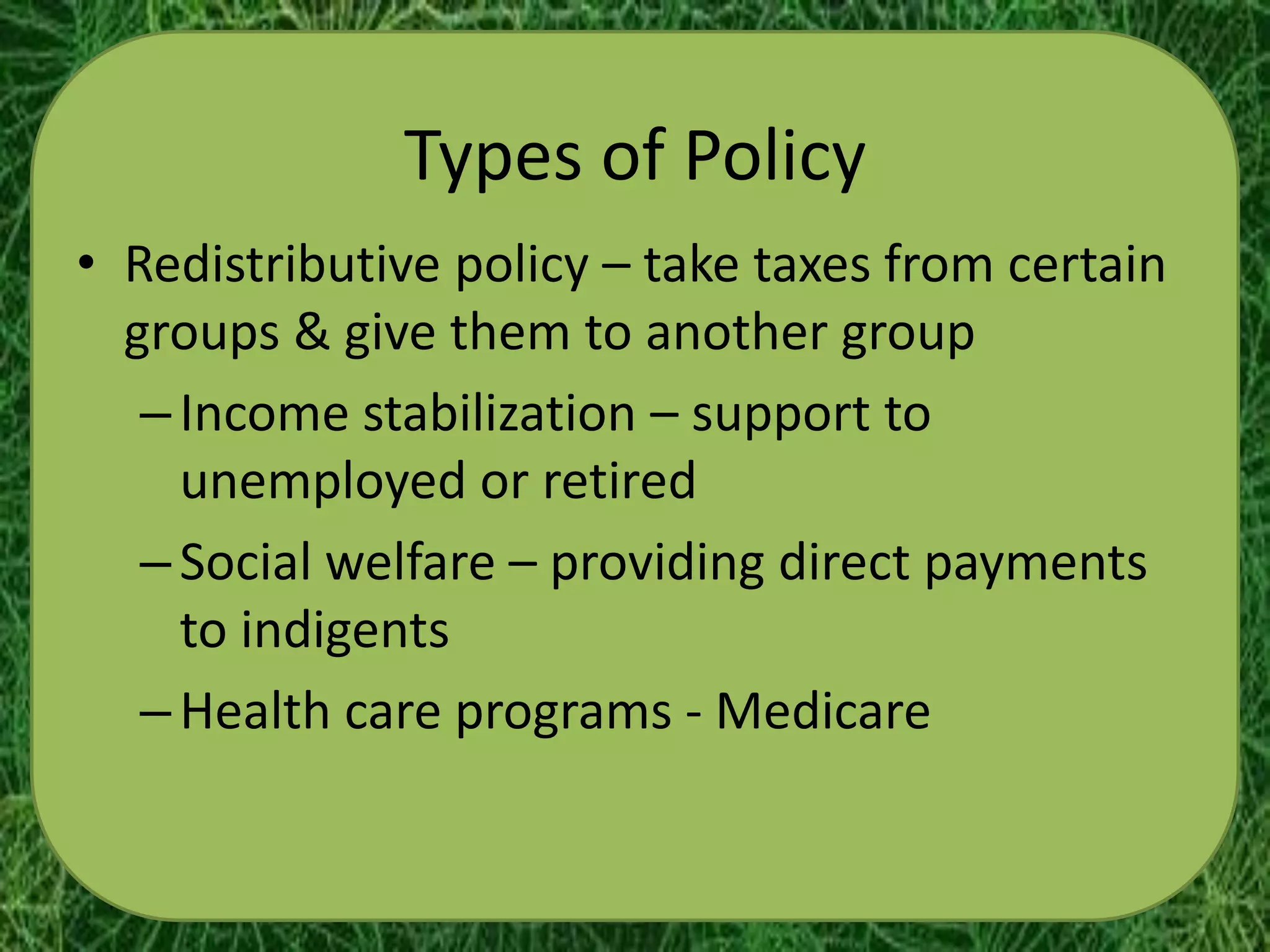 Types of Policy
• Redistributive policy – take taxes from certain
  groups & give them to another group
   – Income stabilization – support to
     unemployed or retired
   – Social welfare – providing direct payments
     to indigents
   – Health care programs - Medicare
 