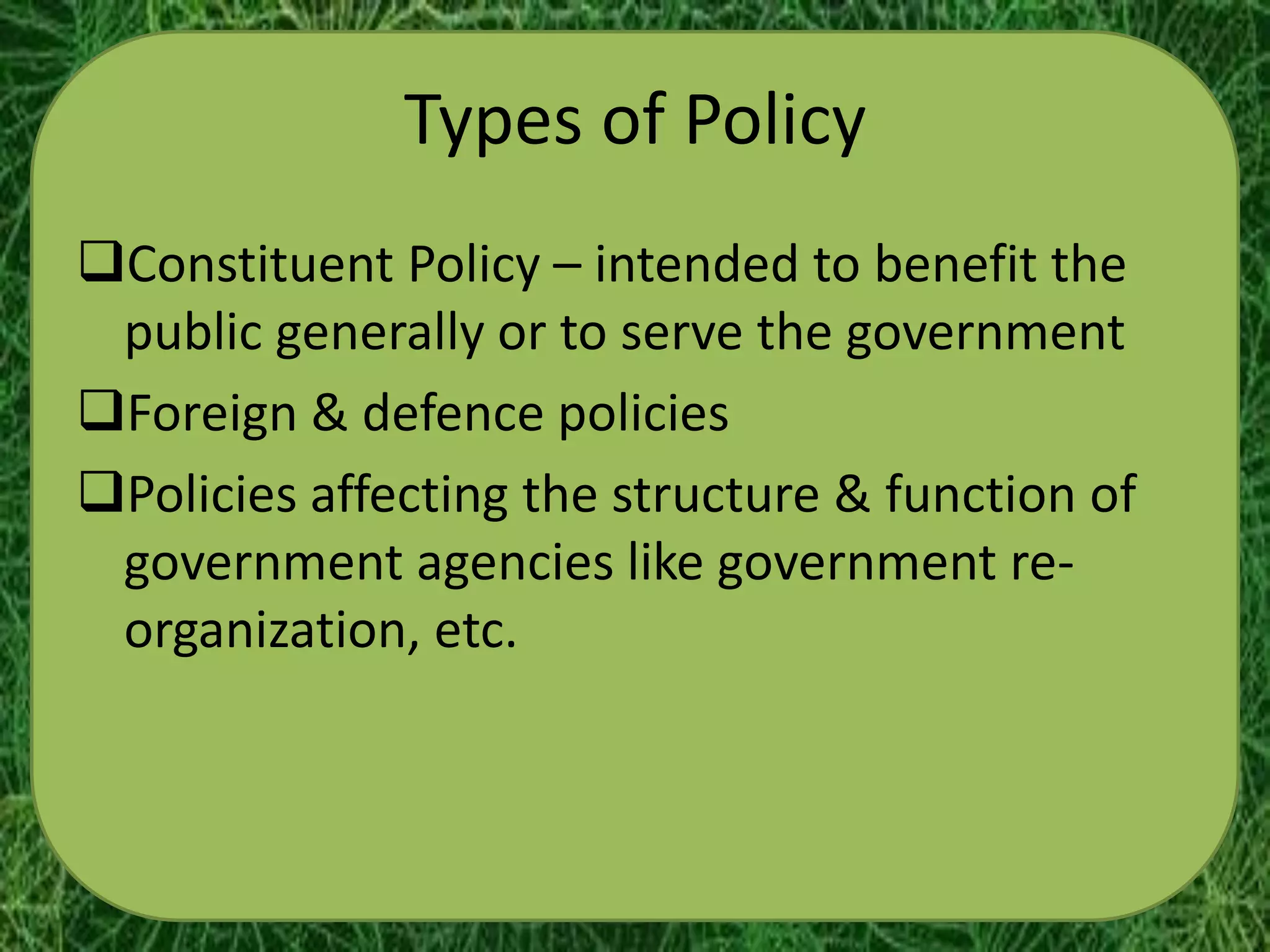 Types of Policy
Constituent Policy – intended to benefit the
 public generally or to serve the government
Foreign & defence policies
Policies affecting the structure & function of
 government agencies like government re-
 organization, etc.
 