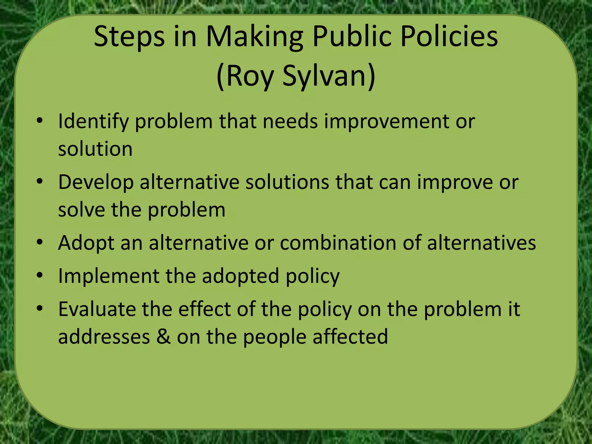 Steps in Making Public Policies
               (Roy Sylvan)
• Identify problem that needs improvement or
  solution
• Develop alternative solutions that can improve or
  solve the problem
• Adopt an alternative or combination of alternatives
• Implement the adopted policy
• Evaluate the effect of the policy on the problem it
  addresses & on the people affected
 
