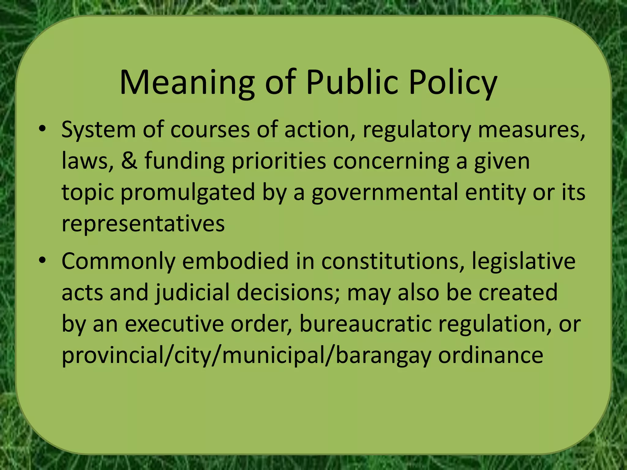 Meaning of Public Policy
• System of courses of action, regulatory measures,
  laws, & funding priorities concerning a given
  topic promulgated by a governmental entity or its
  representatives
• Commonly embodied in constitutions, legislative
  acts and judicial decisions; may also be created
  by an executive order, bureaucratic regulation, or
  provincial/city/municipal/barangay ordinance
 