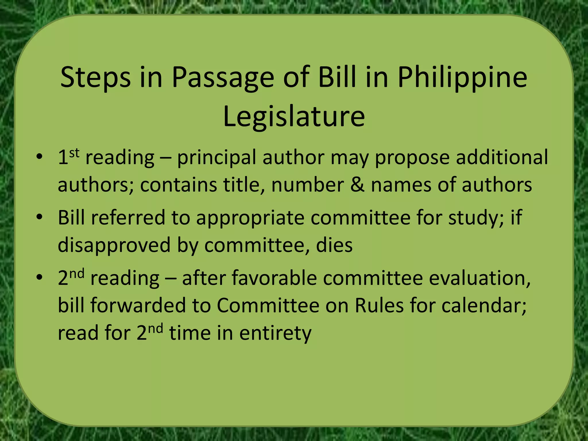 Steps in Passage of Bill in Philippine
               Legislature
• 1st reading – principal author may propose additional
  authors; contains title, number & names of authors
• Bill referred to appropriate committee for study; if
  disapproved by committee, dies
• 2nd reading – after favorable committee evaluation,
  bill forwarded to Committee on Rules for calendar;
  read for 2nd time in entirety
 