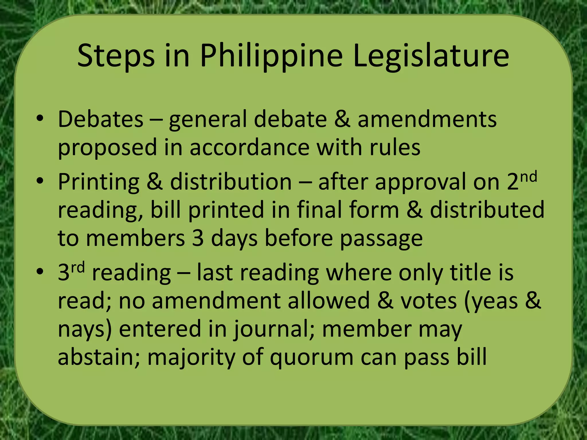 Steps in Philippine Legislature
• Debates – general debate & amendments
  proposed in accordance with rules
• Printing & distribution – after approval on 2nd
  reading, bill printed in final form & distributed
  to members 3 days before passage
• 3rd reading – last reading where only title is
  read; no amendment allowed & votes (yeas &
  nays) entered in journal; member may
  abstain; majority of quorum can pass bill
 