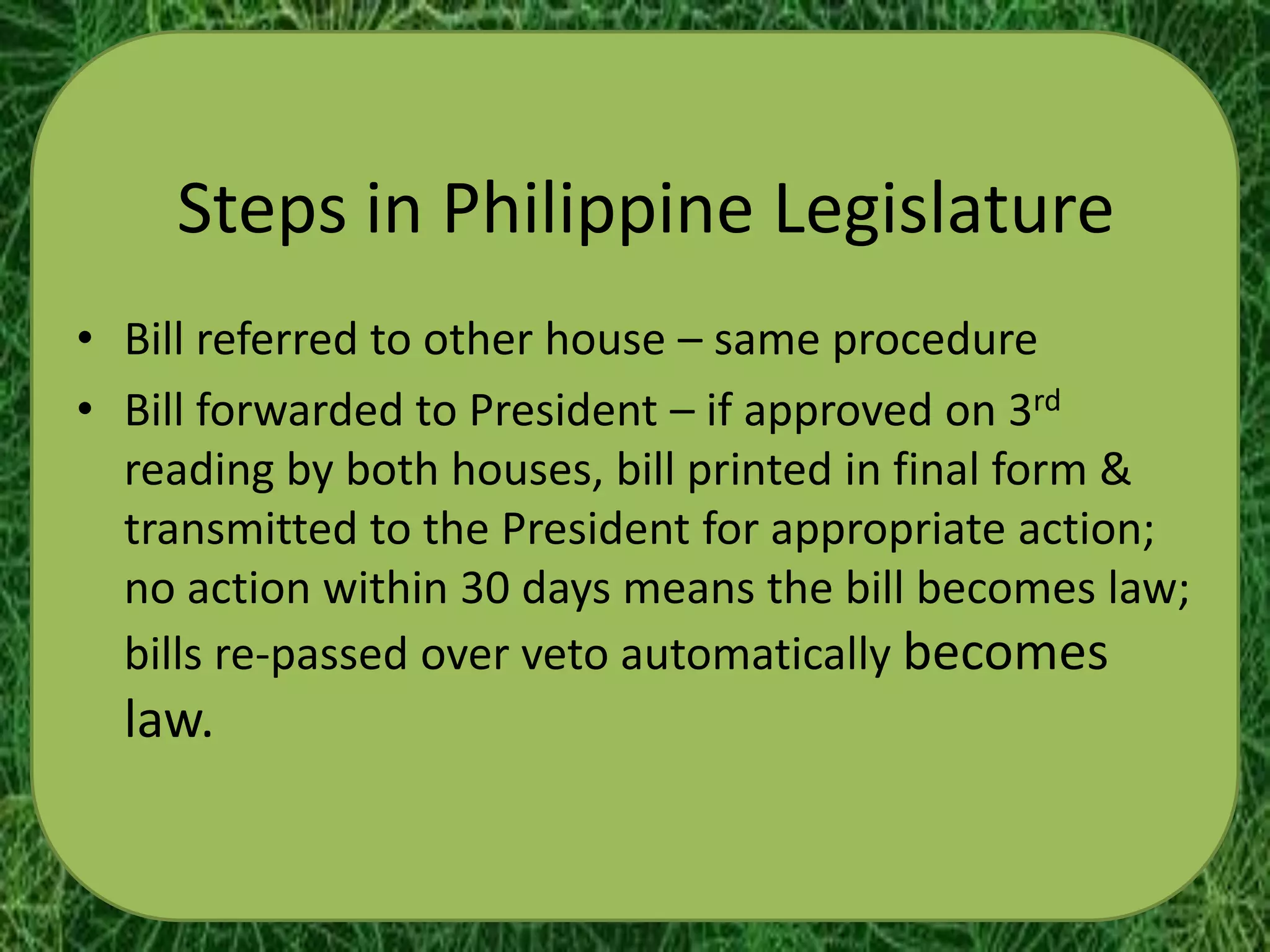 Steps in Philippine Legislature
• Bill referred to other house – same procedure
• Bill forwarded to President – if approved on 3rd
  reading by both houses, bill printed in final form &
  transmitted to the President for appropriate action;
  no action within 30 days means the bill becomes law;
  bills re-passed over veto automatically becomes
  law.
 