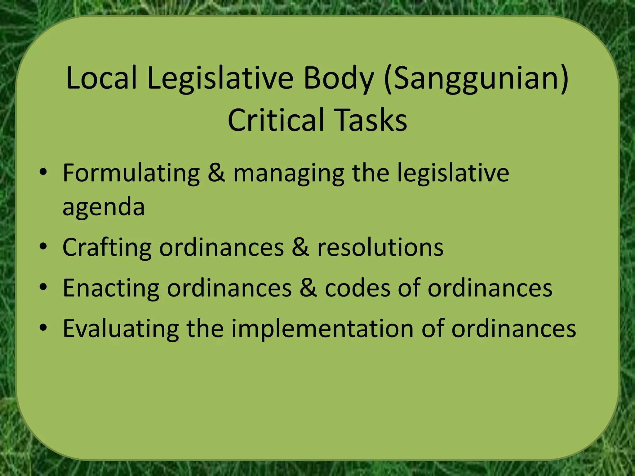 Local Legislative Body (Sanggunian)
              Critical Tasks
• Formulating & managing the legislative
  agenda
• Crafting ordinances & resolutions
• Enacting ordinances & codes of ordinances
• Evaluating the implementation of ordinances
 