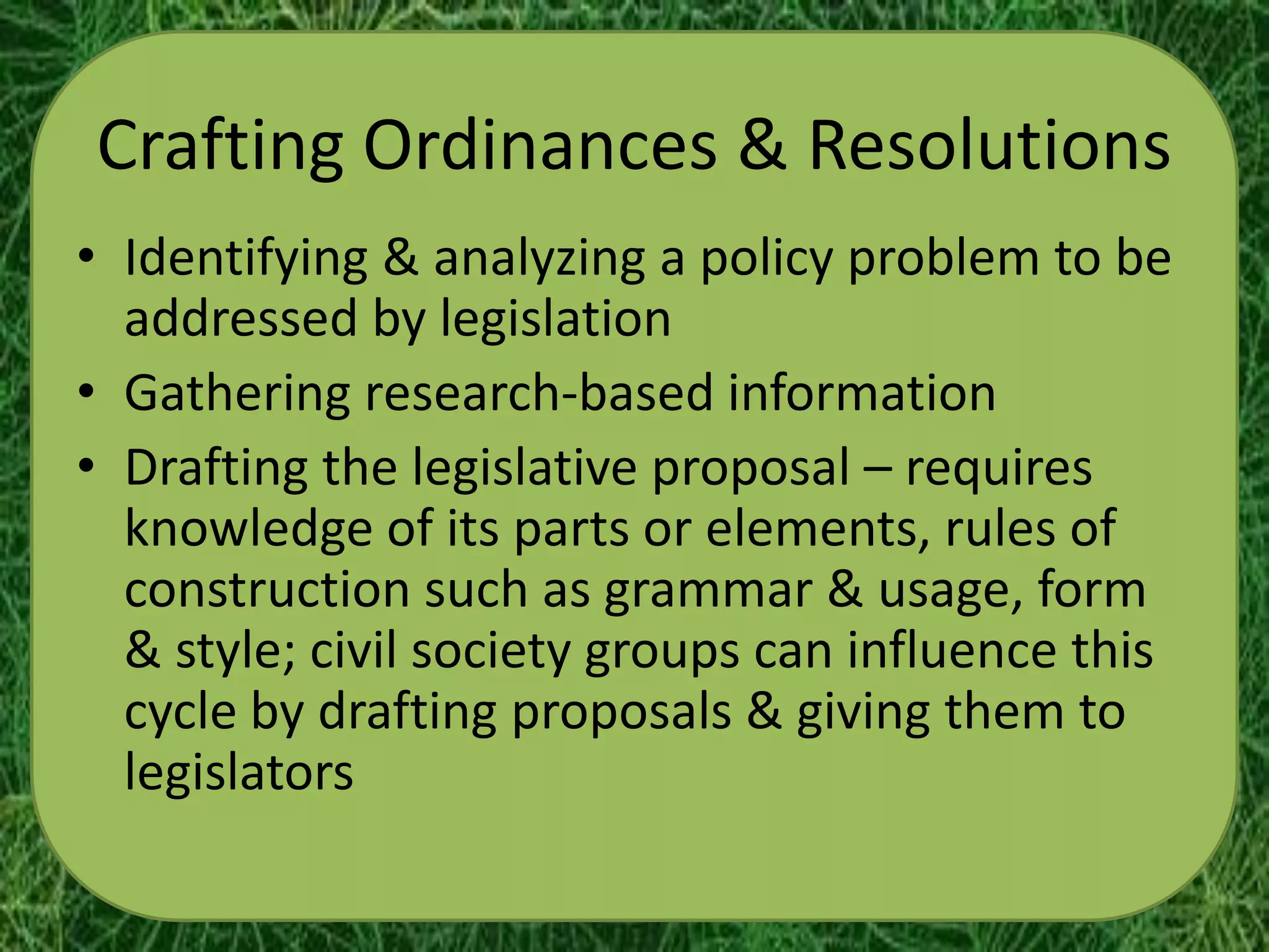 Crafting Ordinances & Resolutions
• Identifying & analyzing a policy problem to be
  addressed by legislation
• Gathering research-based information
• Drafting the legislative proposal – requires
  knowledge of its parts or elements, rules of
  construction such as grammar & usage, form
  & style; civil society groups can influence this
  cycle by drafting proposals & giving them to
  legislators
 