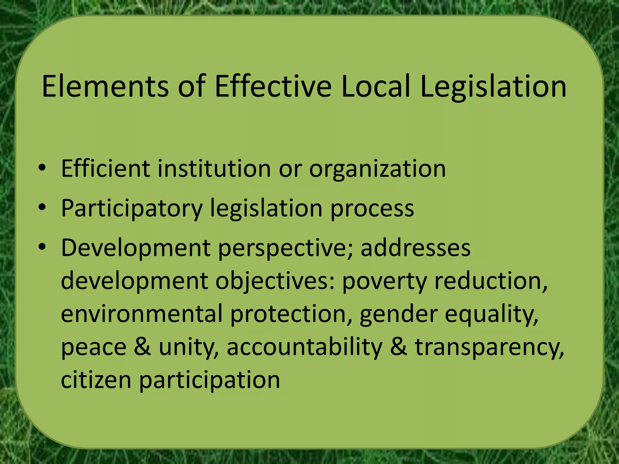 Elements of Effective Local Legislation

• Efficient institution or organization
• Participatory legislation process
• Development perspective; addresses
  development objectives: poverty reduction,
  environmental protection, gender equality,
  peace & unity, accountability & transparency,
  citizen participation
 