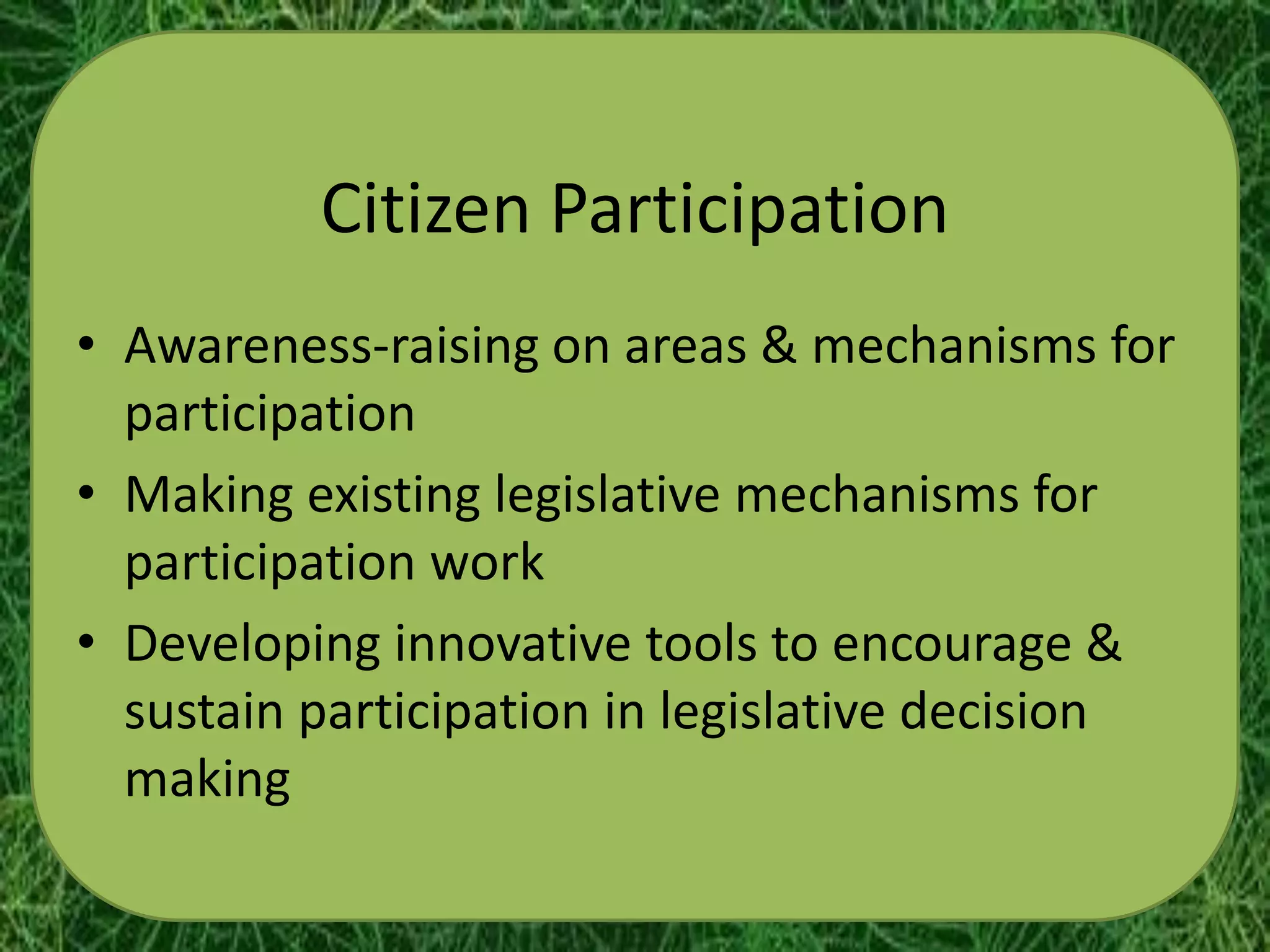Citizen Participation
• Awareness-raising on areas & mechanisms for
  participation
• Making existing legislative mechanisms for
  participation work
• Developing innovative tools to encourage &
  sustain participation in legislative decision
  making
 