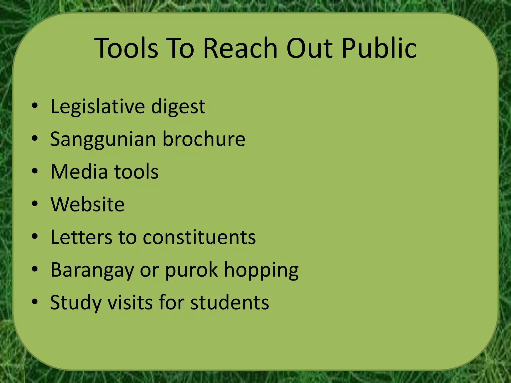 Tools To Reach Out Public
•   Legislative digest
•   Sanggunian brochure
•   Media tools
•   Website
•   Letters to constituents
•   Barangay or purok hopping
•   Study visits for students
 
