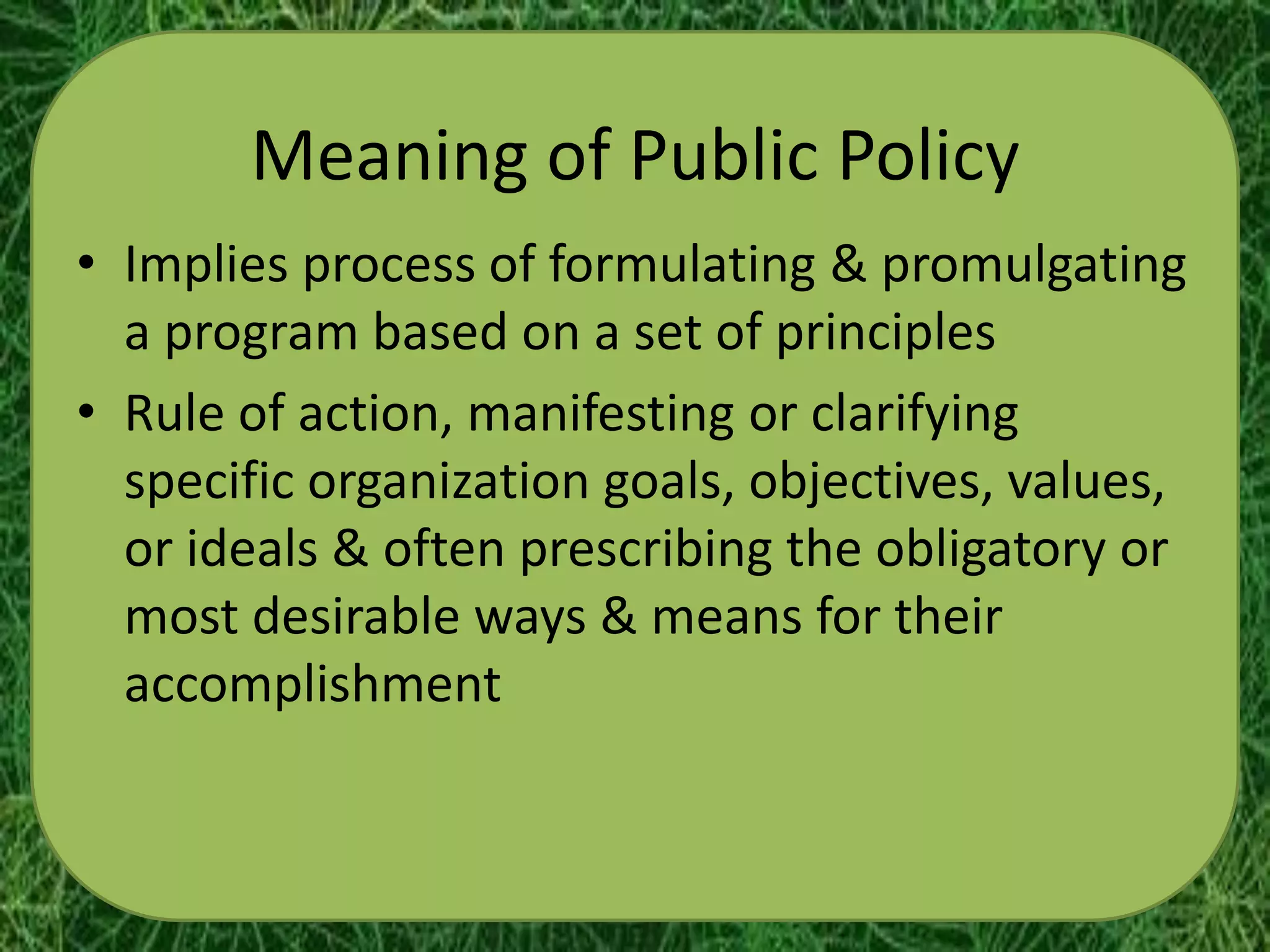 Meaning of Public Policy
• Implies process of formulating & promulgating
  a program based on a set of principles
• Rule of action, manifesting or clarifying
  specific organization goals, objectives, values,
  or ideals & often prescribing the obligatory or
  most desirable ways & means for their
  accomplishment
 