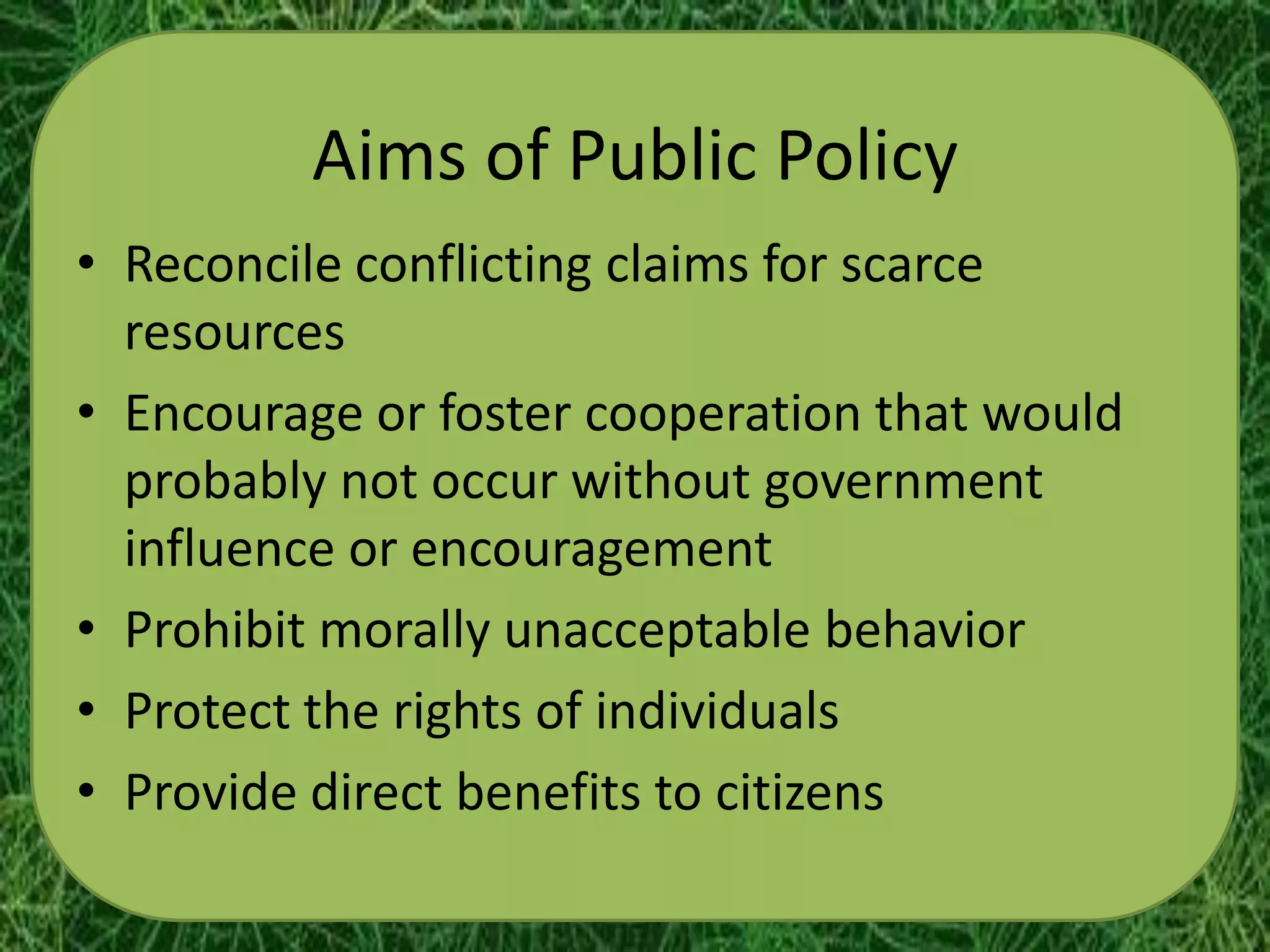Aims of Public Policy
• Reconcile conflicting claims for scarce
  resources
• Encourage or foster cooperation that would
  probably not occur without government
  influence or encouragement
• Prohibit morally unacceptable behavior
• Protect the rights of individuals
• Provide direct benefits to citizens
 