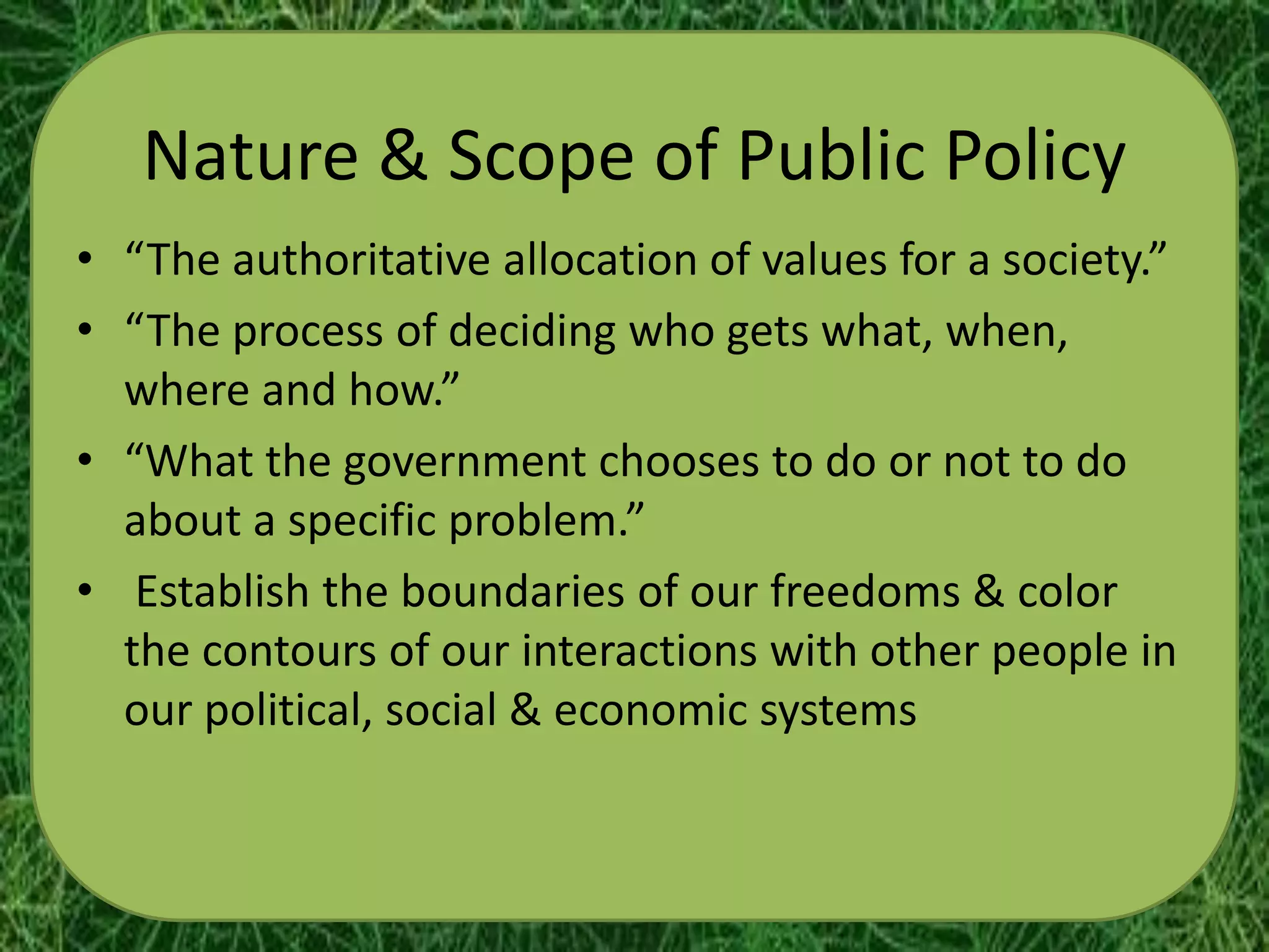 Nature & Scope of Public Policy
• “The authoritative allocation of values for a society.”
• “The process of deciding who gets what, when,
  where and how.”
• “What the government chooses to do or not to do
  about a specific problem.”
• Establish the boundaries of our freedoms & color
  the contours of our interactions with other people in
  our political, social & economic systems
 