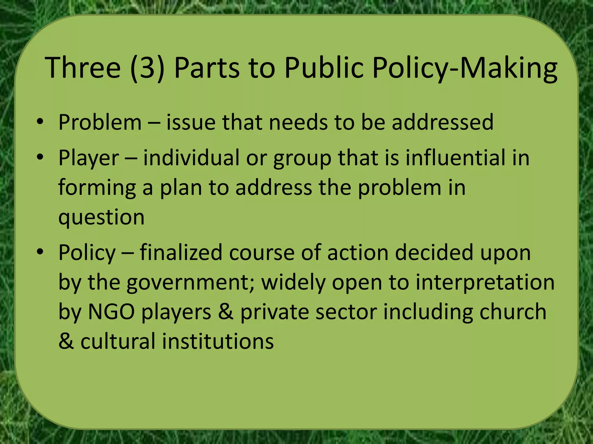 Three (3) Parts to Public Policy-Making
• Problem – issue that needs to be addressed
• Player – individual or group that is influential in
  forming a plan to address the problem in
  question
• Policy – finalized course of action decided upon
  by the government; widely open to interpretation
  by NGO players & private sector including church
  & cultural institutions
 
