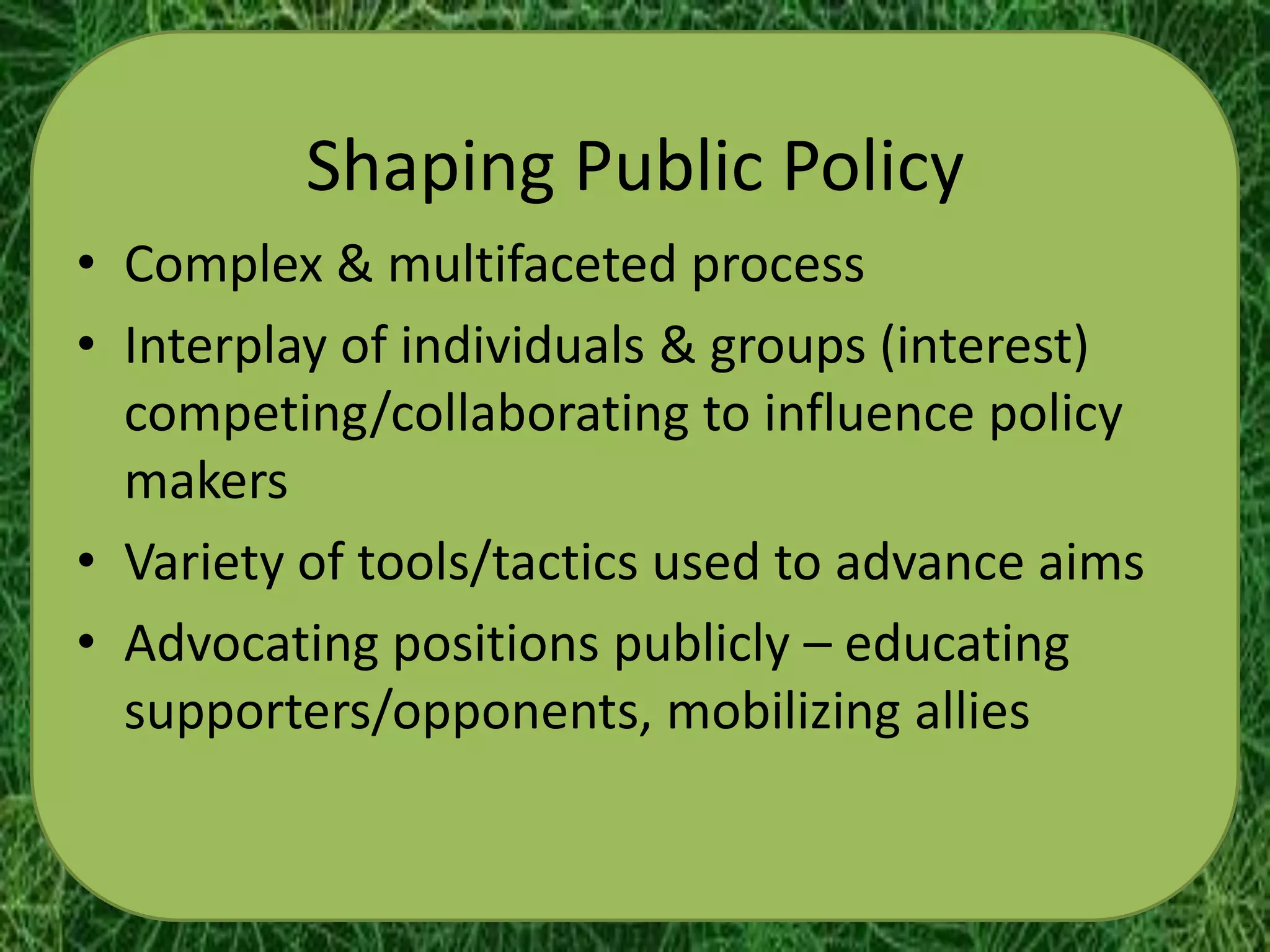 Shaping Public Policy
• Complex & multifaceted process
• Interplay of individuals & groups (interest)
  competing/collaborating to influence policy
  makers
• Variety of tools/tactics used to advance aims
• Advocating positions publicly – educating
  supporters/opponents, mobilizing allies
 