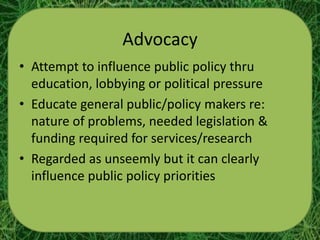Advocacy
• Attempt to influence public policy thru
  education, lobbying or political pressure
• Educate general public/policy makers re:
  nature of problems, needed legislation &
  funding required for services/research
• Regarded as unseemly but it can clearly
  influence public policy priorities
 