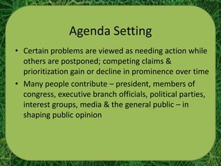 Agenda Setting
• Certain problems are viewed as needing action while
  others are postponed; competing claims &
  prioritization gain or decline in prominence over time
• Many people contribute – president, members of
  congress, executive branch officials, political parties,
  interest groups, media & the general public – in
  shaping public opinion
 