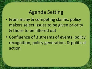 Agenda Setting
• From many & competing claims, policy
  makers select issues to be given priority
  & those to be filtered out
• Confluence of 3 streams of events: policy
  recognition, policy generation, & political
  action
 