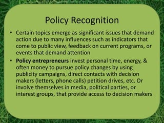 Policy Recognition
• Certain topics emerge as significant issues that demand
  action due to many influences such as indicators that
  come to public view, feedback on current programs, or
  events that demand attention
• Policy entrepreneurs invest personal time, energy, &
  often money to pursue policy changes by using
  publicity campaigns, direct contacts with decision
  makers (letters, phone calls) petition drives, etc. Or
  involve themselves in media, political parties, or
  interest groups, that provide access to decision makers
 