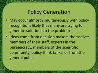 Policy Generation
• May occur almost simultaneously with policy
  recognition; likely that many are trying to
  generate solutions to the problem
• Ideas come from decision makers themselves,
  members of their staff, experts in the
  bureaucracy, members of the scientific
  community, policy think tanks, or from the
  general public
 