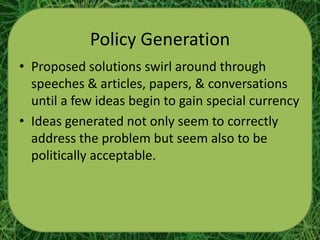 Policy Generation
• Proposed solutions swirl around through
  speeches & articles, papers, & conversations
  until a few ideas begin to gain special currency
• Ideas generated not only seem to correctly
  address the problem but seem also to be
  politically acceptable.
 