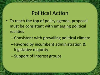 Political Action
• To reach the top of policy agenda, proposal
  must be consistent with emerging political
  realities
   – Consistent with prevailing political climate
   – Favored by incumbent administration &
     legislative majority
   – Support of interest groups
 