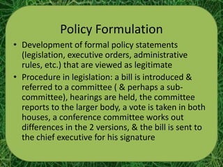 Policy Formulation
• Development of formal policy statements
  (legislation, executive orders, administrative
  rules, etc.) that are viewed as legitimate
• Procedure in legislation: a bill is introduced &
  referred to a committee ( & perhaps a sub-
  committee), hearings are held, the committee
  reports to the larger body, a vote is taken in both
  houses, a conference committee works out
  differences in the 2 versions, & the bill is sent to
  the chief executive for his signature
 