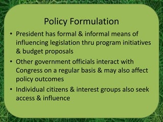 Policy Formulation
• President has formal & informal means of
  influencing legislation thru program initiatives
  & budget proposals
• Other government officials interact with
  Congress on a regular basis & may also affect
  policy outcomes
• Individual citizens & interest groups also seek
  access & influence
 