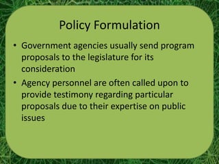 Policy Formulation
• Government agencies usually send program
  proposals to the legislature for its
  consideration
• Agency personnel are often called upon to
  provide testimony regarding particular
  proposals due to their expertise on public
  issues
 