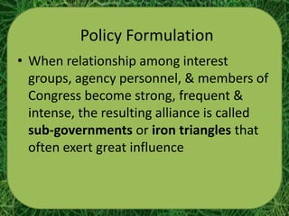 Policy Formulation
• When relationship among interest
  groups, agency personnel, & members of
  Congress become strong, frequent &
  intense, the resulting alliance is called
  sub-governments or iron triangles that
  often exert great influence
 