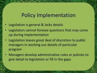 Policy Implementation
• Legislation is general & lacks details
• Legislators cannot foresee questions that may come
  up during implementation
• Legislation leaves great deal of discretion to public
  managers in working out details of particular
  program
• Managers develop administrative rules or policies to
  give detail to legislation or fill in the gaps
 