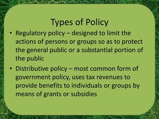 Types of Policy
• Regulatory policy – designed to limit the
  actions of persons or groups so as to protect
  the general public or a substantial portion of
  the public
• Distributive policy – most common form of
  government policy, uses tax revenues to
  provide benefits to individuals or groups by
  means of grants or subsidies
 