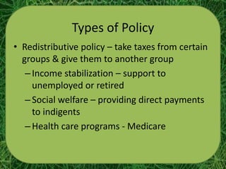 Types of Policy
• Redistributive policy – take taxes from certain
  groups & give them to another group
   – Income stabilization – support to
     unemployed or retired
   – Social welfare – providing direct payments
     to indigents
   – Health care programs - Medicare
 