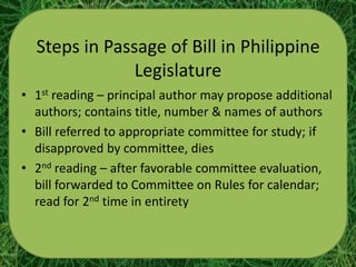 Steps in Passage of Bill in Philippine
               Legislature
• 1st reading – principal author may propose additional
  authors; contains title, number & names of authors
• Bill referred to appropriate committee for study; if
  disapproved by committee, dies
• 2nd reading – after favorable committee evaluation,
  bill forwarded to Committee on Rules for calendar;
  read for 2nd time in entirety
 