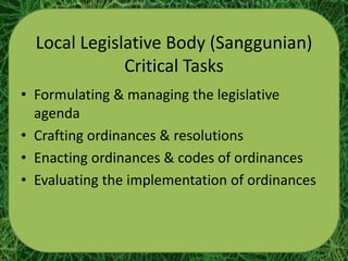 Local Legislative Body (Sanggunian)
              Critical Tasks
• Formulating & managing the legislative
  agenda
• Crafting ordinances & resolutions
• Enacting ordinances & codes of ordinances
• Evaluating the implementation of ordinances
 