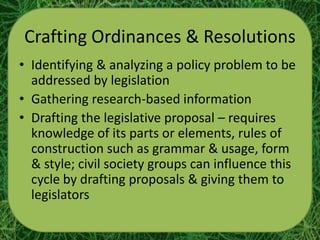Crafting Ordinances & Resolutions
• Identifying & analyzing a policy problem to be
  addressed by legislation
• Gathering research-based information
• Drafting the legislative proposal – requires
  knowledge of its parts or elements, rules of
  construction such as grammar & usage, form
  & style; civil society groups can influence this
  cycle by drafting proposals & giving them to
  legislators
 