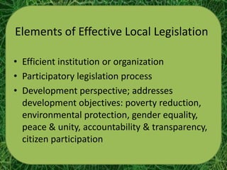 Elements of Effective Local Legislation

• Efficient institution or organization
• Participatory legislation process
• Development perspective; addresses
  development objectives: poverty reduction,
  environmental protection, gender equality,
  peace & unity, accountability & transparency,
  citizen participation
 