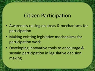 Citizen Participation
• Awareness-raising on areas & mechanisms for
  participation
• Making existing legislative mechanisms for
  participation work
• Developing innovative tools to encourage &
  sustain participation in legislative decision
  making
 