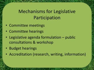 Mechanisms for Legislative
            Participation
• Committee meetings
• Committee hearings
• Legislative agenda formulation – public
  consultations & workshop
• Budget hearings
• Accreditation (research, writing, information)
 