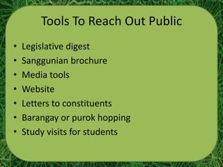 Tools To Reach Out Public
•   Legislative digest
•   Sanggunian brochure
•   Media tools
•   Website
•   Letters to constituents
•   Barangay or purok hopping
•   Study visits for students
 