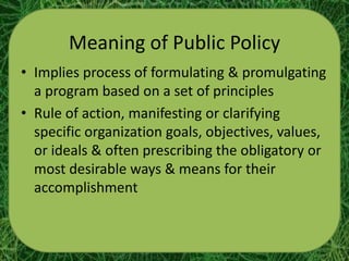 Meaning of Public Policy
• Implies process of formulating & promulgating
  a program based on a set of principles
• Rule of action, manifesting or clarifying
  specific organization goals, objectives, values,
  or ideals & often prescribing the obligatory or
  most desirable ways & means for their
  accomplishment
 