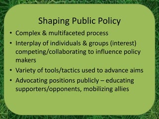 Shaping Public Policy
• Complex & multifaceted process
• Interplay of individuals & groups (interest)
  competing/collaborating to influence policy
  makers
• Variety of tools/tactics used to advance aims
• Advocating positions publicly – educating
  supporters/opponents, mobilizing allies
 