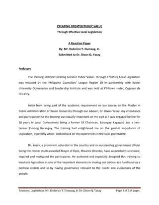 CREATING GREATER PUBLIC VALUE
                                Through Effective Local Legislation


                                         A Reaction Paper
                                 By: Mr. Roderico Y. Dumaug, Jr.
                                 Submitted to Dr. Dixon Q. Yasay



Prefatory

       The training entitled Creating Greater Public Value: Through Effective Local Legislation
was initiated by the Philippine Councilors’ League Region 10 in partnership with Xavier
University Governance and Leadership Institute and was held at Philtown Hotel, Cagayan de
Oro City.


       Aside from being part of the academic requirement on our course on the Master in
Public Administration of Xavier University through our adviser, Dr. Dixon Yasay, my attendance
and participation to the training was equally important on my part as I was engaged before for
18 years in Local Government being a former SK Chairman, Barangay Kagawad and a two-
termer Punong Barangay. The training had enlightened me on the greater importance of
Legislation, especially when I looked back on my experiences in the local governance.


       Dr. Yasay, a prominent educator in the country and an outstanding government official
being the former multi-awarded Mayor of Opol, Misamis Oriental, have successfully convinced,
inspired and motivated the participants. He authored and especially designed this training to
inculcate legislation as one of the important elements in making our democracy functional as a
political system and in by having governance relevant to the needs and aspirations of the
people.




Reaction. Legislation. Mr. Roderico Y. Dumaug, Jr. Dr. Dixon Q. Yasay       Page 1 of 5 of pages.
 