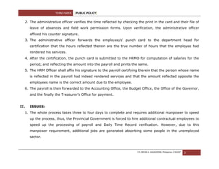 TERM PAPER   [PUBLIC POLICY]

  2. The administrative officer verifies the time reflected by checking the print in the card and their file of
      leave of absences and field work permission forms. Upon verification, the administrative officer
      affixed his counter signature.
  3. The administrative officer forwards the employee/s’ punch card to the department head for
      certification that the hours reflected therein are the true number of hours that the employee had
      rendered his services.
  4. After the certification, the punch card is submitted to the HRMO for computation of salaries for the
      period, and reflecting the amount into the payroll and prints the same.
  5. The HRM Officer shall affix his signature to the payroll certifying therein that the person whose name
      is reflected in the payroll had indeed rendered services and that the amount reflected opposite the
      employees name is the correct amount due to the employee.
  6. The payroll is then forwarded to the Accounting Office, the Budget Office, the Office of the Governor,
      and the finally the Treasurer’s Office for payment.


II.   ISSUES:
  1. The whole process takes three to four days to complete and requires additional manpower to speed
      up the process, thus, the Provincial Government is forced to hire additional contractual employees to
      speed up the processing of payroll and Daily Time Record verification. However, due to this
      manpower requirement, additional jobs are generated absorbing some people in the unemployed
      sector.



                                                                        CYL BRYAN A. BAGADIONG, Philippines | MUGS²   3
 