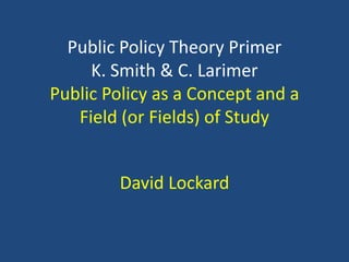 Public Policy Theory Primer
     K. Smith & C. Larimer
Public Policy as a Concept and a
   Field (or Fields) of Study


        David Lockard
 