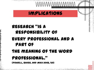 Implications

Research “is a responsibility
of every professional and a
part of the meaning of the
word professional.”
(Powell, Baker, and Mika 2002, 50)
 