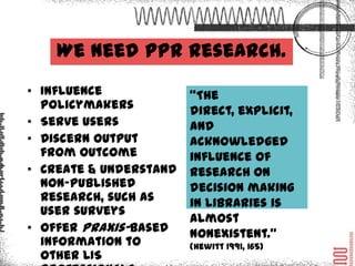 We need PPR research
• Influence policymakers     “The
• Serve users                direct, explicit, an
• Discern output from        d acknowledged
  outcome
                             influence of
• Create & understand
  non-published              research on
  research, such as user     decision making
  surveys                    in libraries is
• Offer praxis-based         almost
  information to other LIS   nonexistent.”
  professionals              (Hewitt 1991, 165)
 